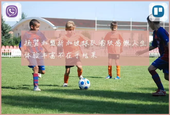 杨贺加盟新加坡球队港联感慨人生体验丰富不在乎结果