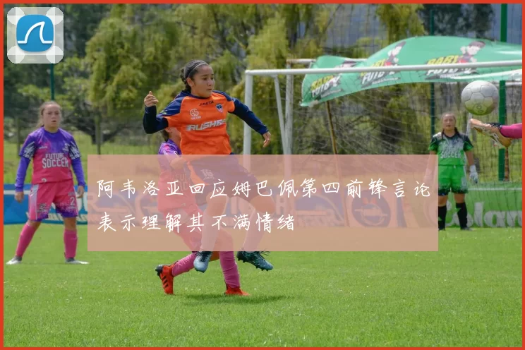 阿韦洛亚回应姆巴佩第四前锋言论表示理解其不满情绪