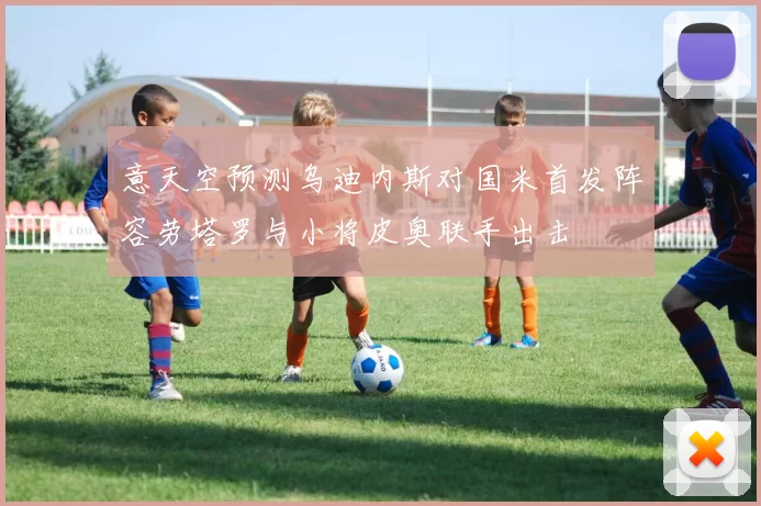 意天空预测乌迪内斯对国米首发阵容劳塔罗与小将皮奥联手出击