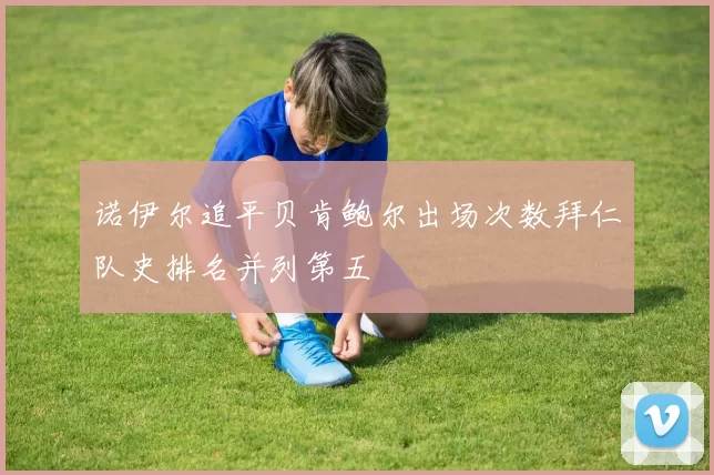 诺伊尔追平贝肯鲍尔出场次数拜仁队史排名并列第五