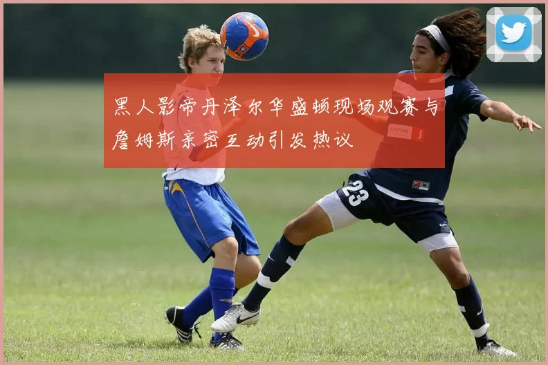 黑人影帝丹泽尔华盛顿现场观赛与詹姆斯亲密互动引发热议
