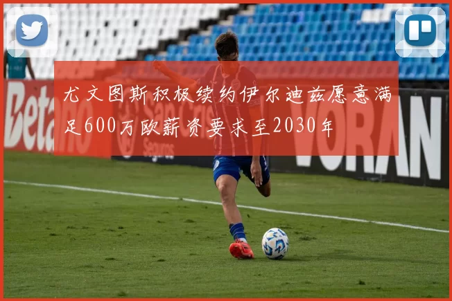 尤文图斯积极续约伊尔迪兹愿意满足600万欧薪资要求至2030年
