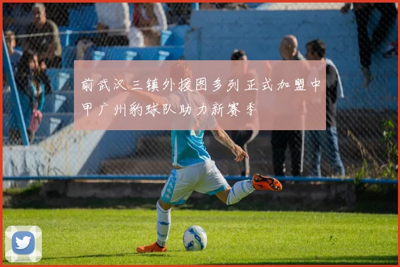 前武汉三镇外援图多列正式加盟中甲广州豹球队助力新赛季