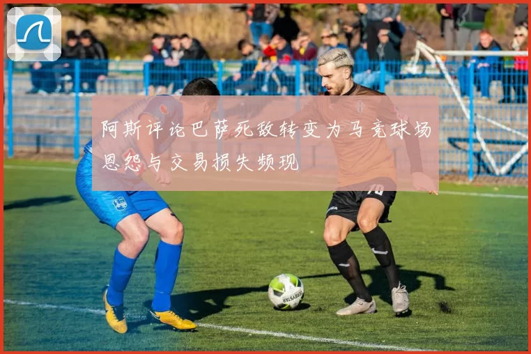 阿斯评论巴萨死敌转变为马竞球场恩怨与交易损失频现