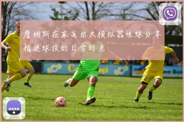 詹姆斯在家高尔夫模拟器练球分享精进球技的日常时光