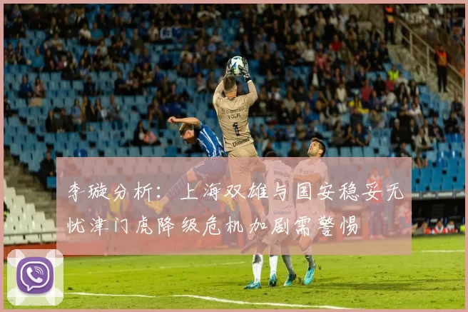 李璇分析：上海双雄与国安稳妥无忧津门虎降级危机加剧需警惕