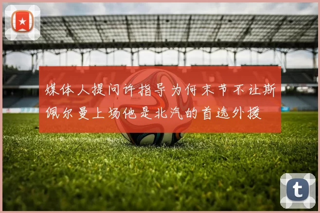媒体人提问许指导为何末节不让斯佩尔曼上场他是北汽的首选外援