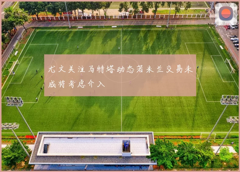 尤文关注马特塔动态若米兰交易未成将考虑介入