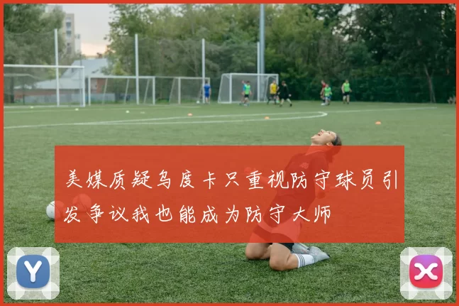 美媒质疑乌度卡只重视防守球员引发争议我也能成为防守大师